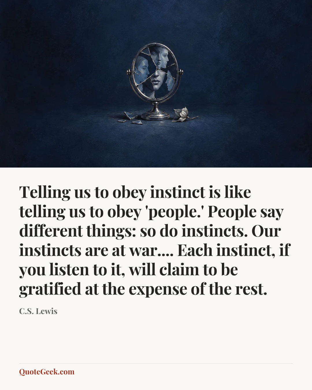 “Telling us to obey instinct is like telling us to obey 'people.' People say different things: so do instincts. Our instincts are at war.... Each instinct, if you listen to it, will claim to be gratified at the expense of the rest.” — C.S. Lewis. Illustrated QuoteGeek card.