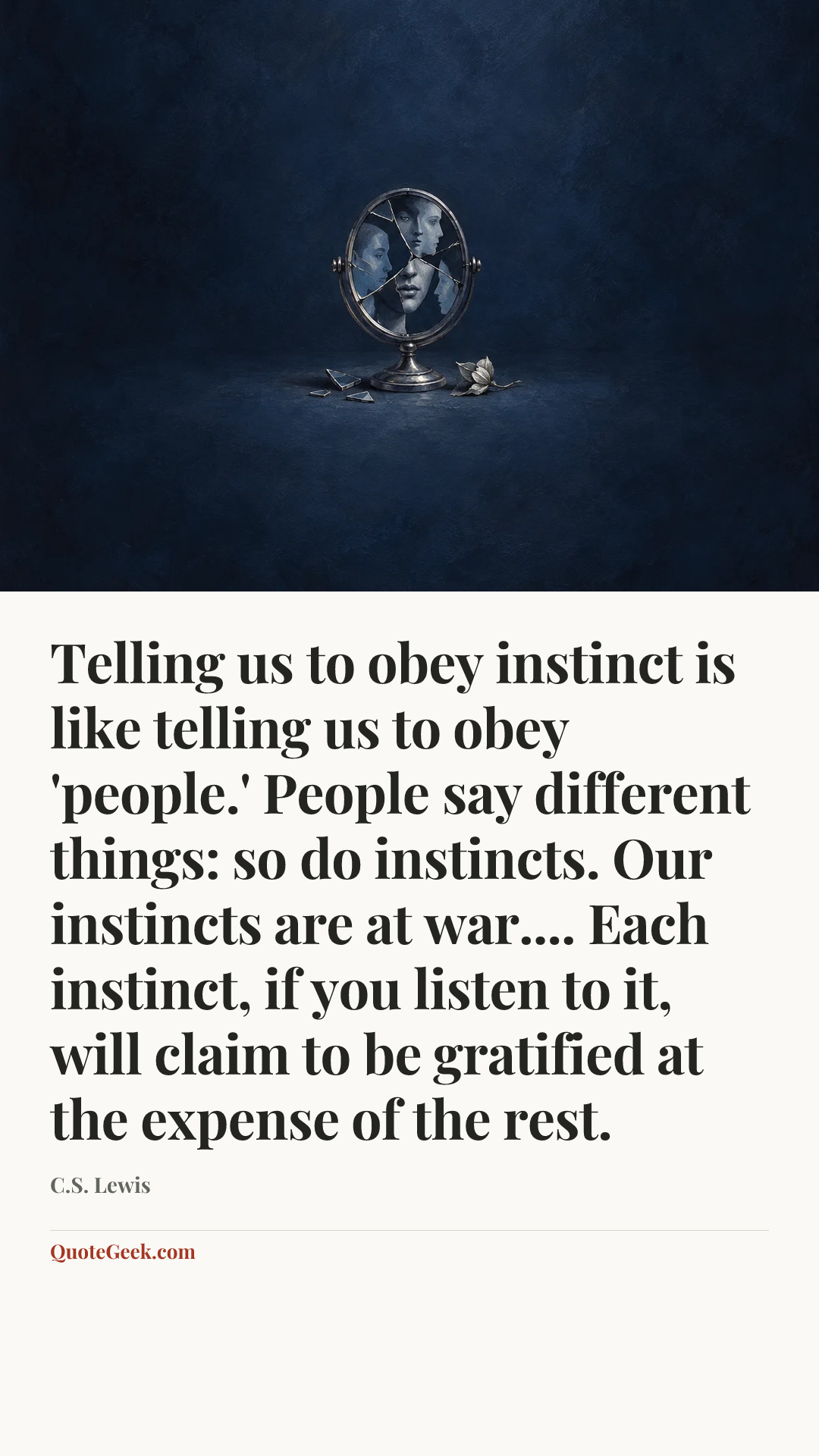“Telling us to obey instinct is like telling us to obey 'people.' People say different things: so do instincts. Our instincts are at war.... Each instinct, if you listen to it, will claim to be gratified at the expense of the rest.” — C.S. Lewis. Illustrated QuoteGeek card.