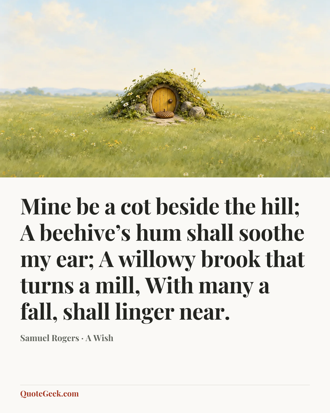 “Mine be a cot beside the hill;
A beehive’s hum shall soothe my ear;
A willowy brook that turns a mill,
With many a fall, shall linger near.” — Samuel Rogers · A Wish. Illustrated QuoteGeek card.