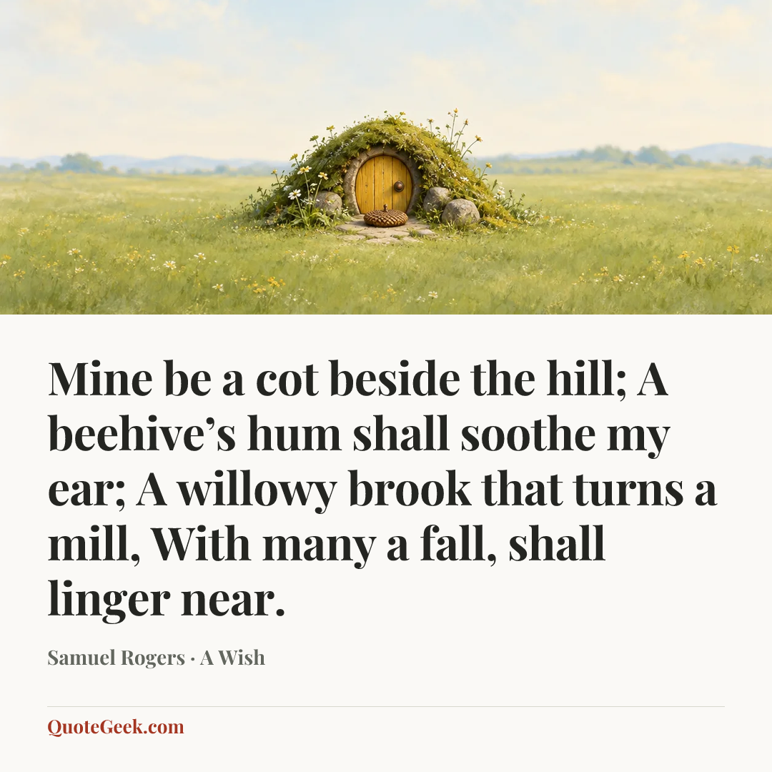 “Mine be a cot beside the hill;
A beehive’s hum shall soothe my ear;
A willowy brook that turns a mill,
With many a fall, shall linger near.” — Samuel Rogers · A Wish. Illustrated QuoteGeek card.