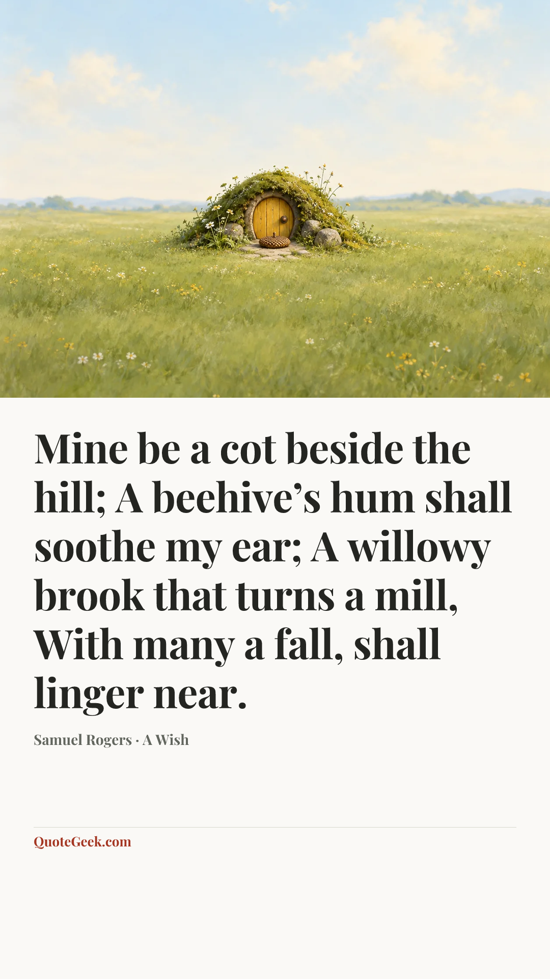 “Mine be a cot beside the hill;
A beehive’s hum shall soothe my ear;
A willowy brook that turns a mill,
With many a fall, shall linger near.” — Samuel Rogers · A Wish. Illustrated QuoteGeek card.