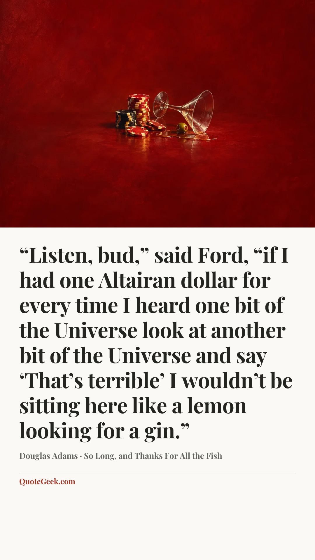 ““Listen, bud,” said Ford, “if I had one Altairan dollar for every time I heard one bit of the Universe look at another bit of the Universe and say ‘That’s terrible’ I wouldn’t be sitting here like a lemon looking for a gin.”” — Douglas Adams · So Long, and Thanks For All the Fish. Illustrated QuoteGeek card.