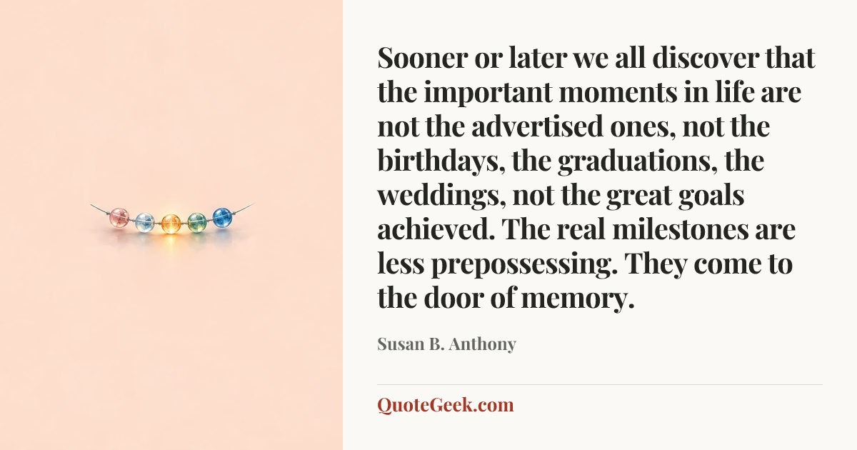 “Sooner or later we all discover that the important moments in life are not the advertised ones, not the birthdays, the graduations, the weddings, not the great goals achieved. The real milestones are less prepossessing. They come to the door of memory.” — Susan B. Anthony. Illustrated QuoteGeek card.
