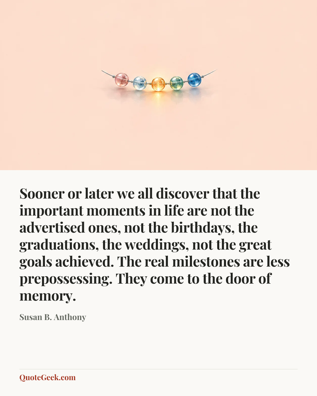 “Sooner or later we all discover that the important moments in life are not the advertised ones, not the birthdays, the graduations, the weddings, not the great goals achieved. The real milestones are less prepossessing. They come to the door of memory.” — Susan B. Anthony. Illustrated QuoteGeek card.