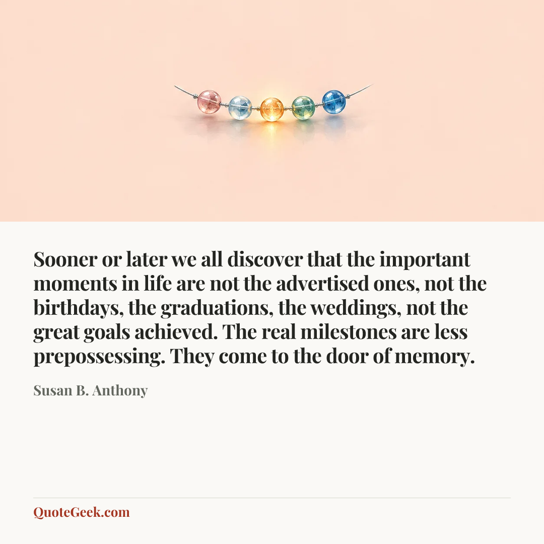“Sooner or later we all discover that the important moments in life are not the advertised ones, not the birthdays, the graduations, the weddings, not the great goals achieved. The real milestones are less prepossessing. They come to the door of memory.” — Susan B. Anthony. Illustrated QuoteGeek card.