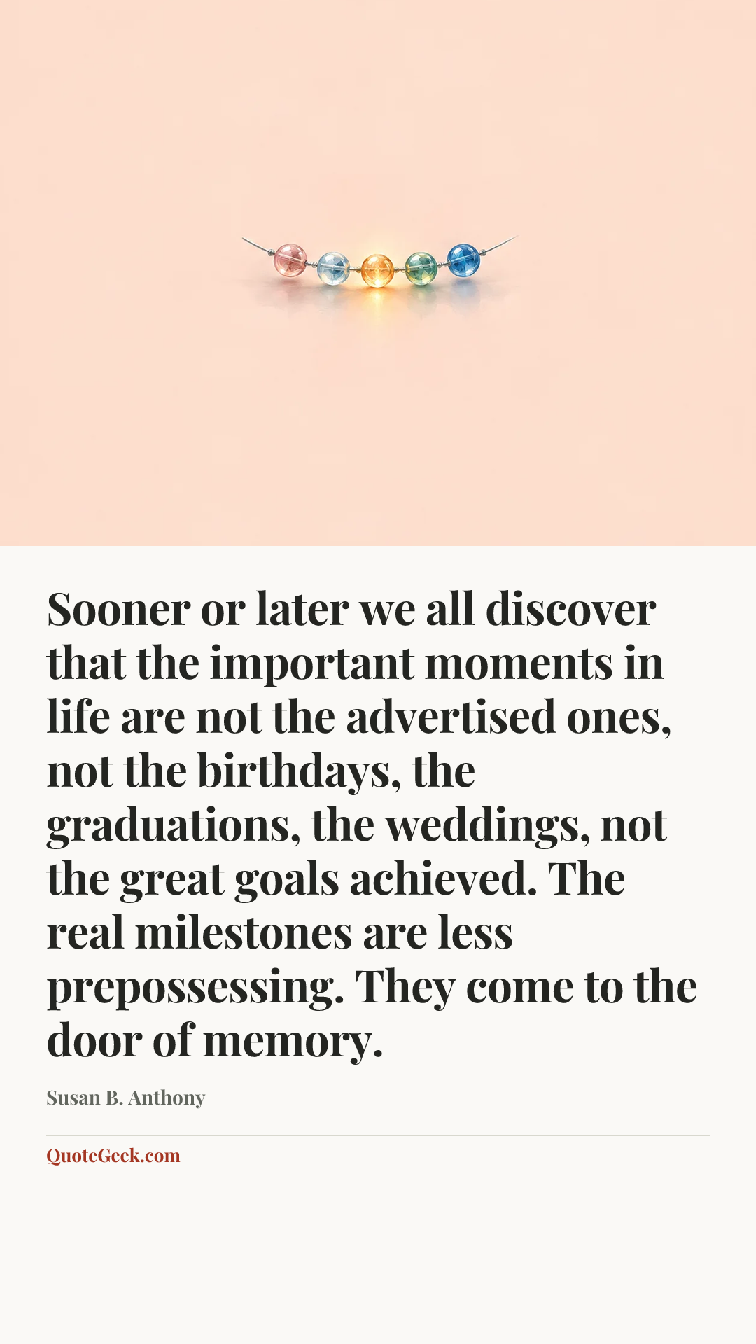 “Sooner or later we all discover that the important moments in life are not the advertised ones, not the birthdays, the graduations, the weddings, not the great goals achieved. The real milestones are less prepossessing. They come to the door of memory.” — Susan B. Anthony. Illustrated QuoteGeek card.
