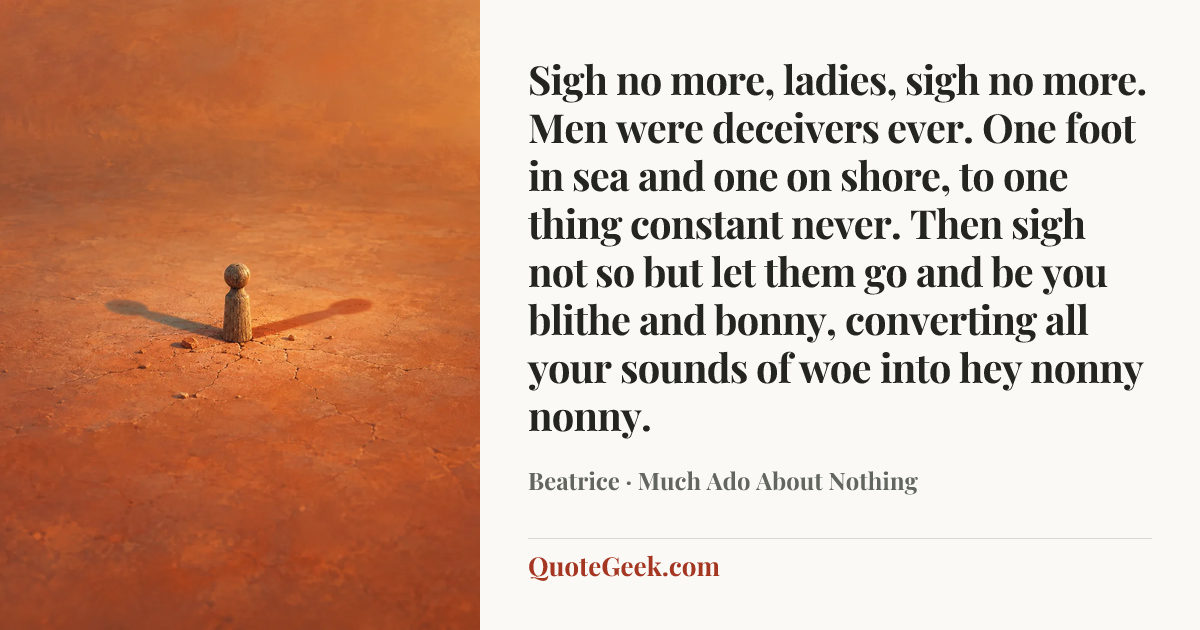 “Sigh no more, ladies, sigh no more.
Men were deceivers ever.
One foot in sea and one on shore,
to one thing constant never.
Then sigh not so but let them go
and be you blithe and bonny,
converting all your sounds of woe
into hey nonny nonny.” — Beatrice · Much Ado About Nothing. Illustrated QuoteGeek card.