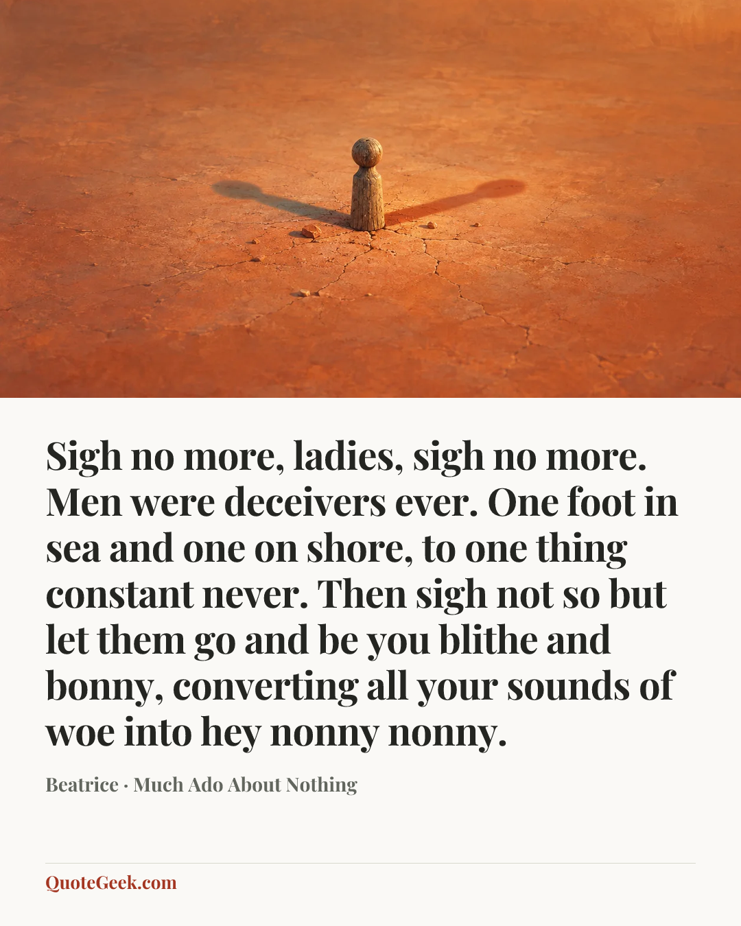 “Sigh no more, ladies, sigh no more.
Men were deceivers ever.
One foot in sea and one on shore,
to one thing constant never.
Then sigh not so but let them go
and be you blithe and bonny,
converting all your sounds of woe
into hey nonny nonny.” — Beatrice · Much Ado About Nothing. Illustrated QuoteGeek card.