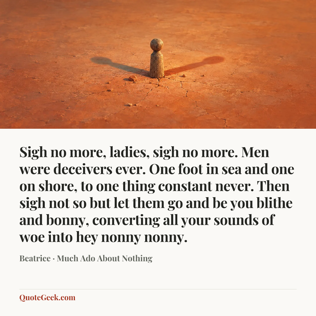 “Sigh no more, ladies, sigh no more.
Men were deceivers ever.
One foot in sea and one on shore,
to one thing constant never.
Then sigh not so but let them go
and be you blithe and bonny,
converting all your sounds of woe
into hey nonny nonny.” — Beatrice · Much Ado About Nothing. Illustrated QuoteGeek card.