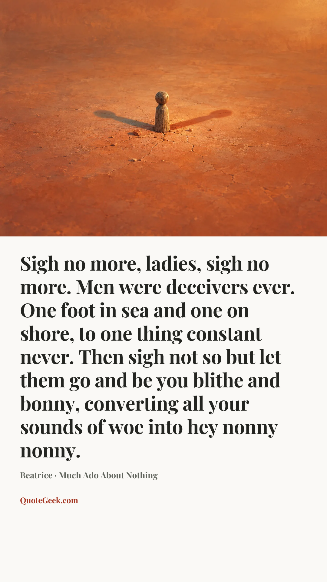 “Sigh no more, ladies, sigh no more.
Men were deceivers ever.
One foot in sea and one on shore,
to one thing constant never.
Then sigh not so but let them go
and be you blithe and bonny,
converting all your sounds of woe
into hey nonny nonny.” — Beatrice · Much Ado About Nothing. Illustrated QuoteGeek card.