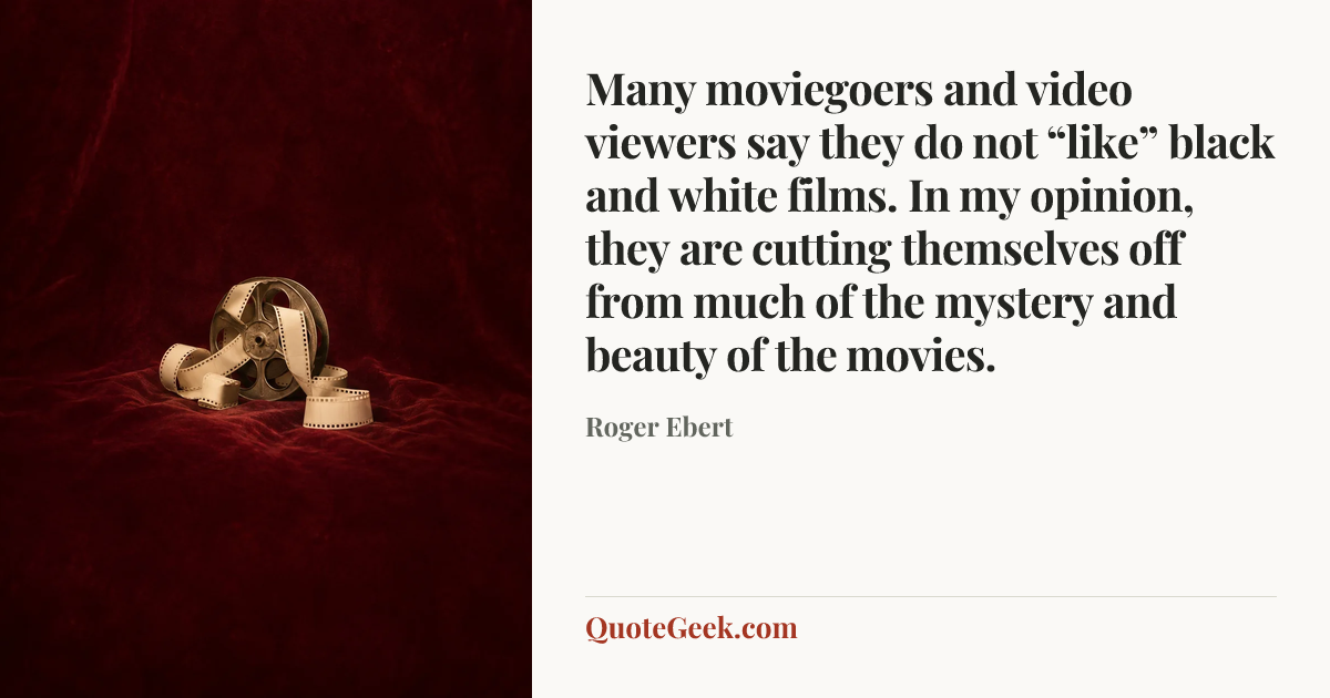 “Many moviegoers and video viewers say they do not “like” black and white films. In my opinion, they are cutting themselves off from much of the mystery and beauty of the movies.” — Roger Ebert. Illustrated QuoteGeek card.