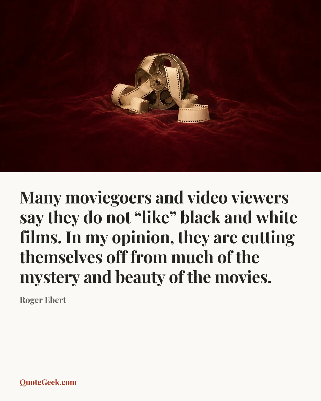 “Many moviegoers and video viewers say they do not “like” black and white films. In my opinion, they are cutting themselves off from much of the mystery and beauty of the movies.” — Roger Ebert. Illustrated QuoteGeek card.