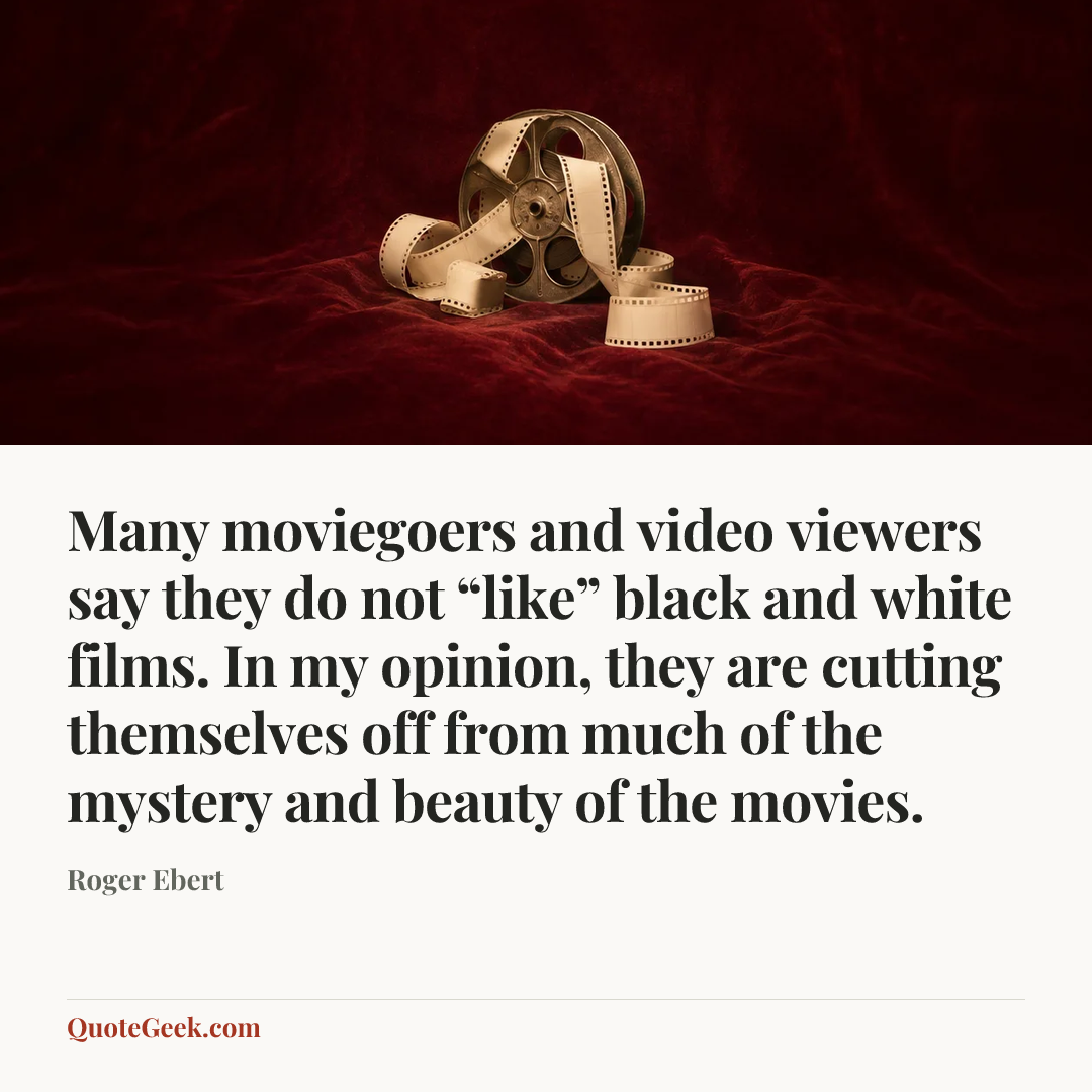 “Many moviegoers and video viewers say they do not “like” black and white films. In my opinion, they are cutting themselves off from much of the mystery and beauty of the movies.” — Roger Ebert. Illustrated QuoteGeek card.