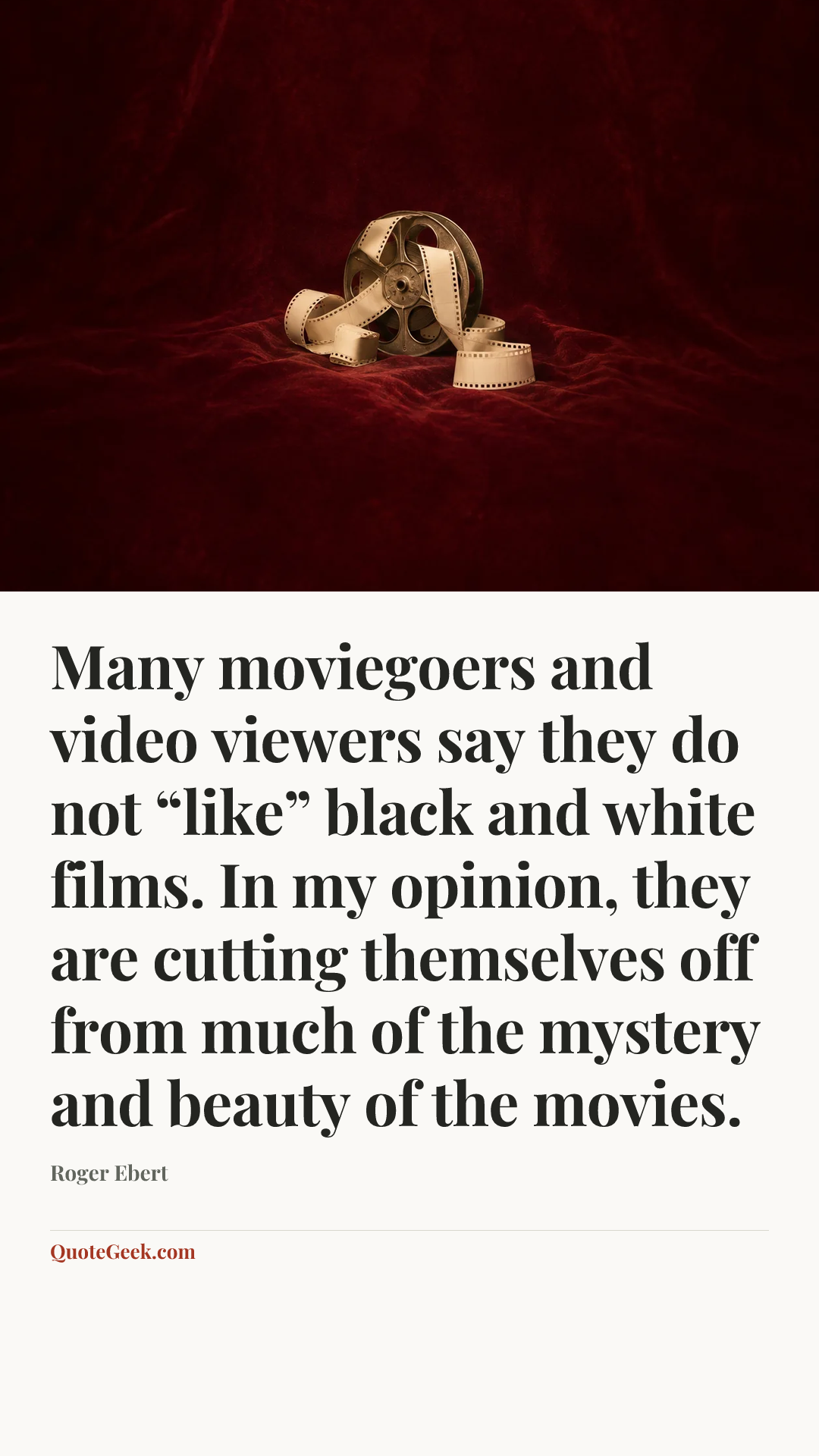 “Many moviegoers and video viewers say they do not “like” black and white films. In my opinion, they are cutting themselves off from much of the mystery and beauty of the movies.” — Roger Ebert. Illustrated QuoteGeek card.