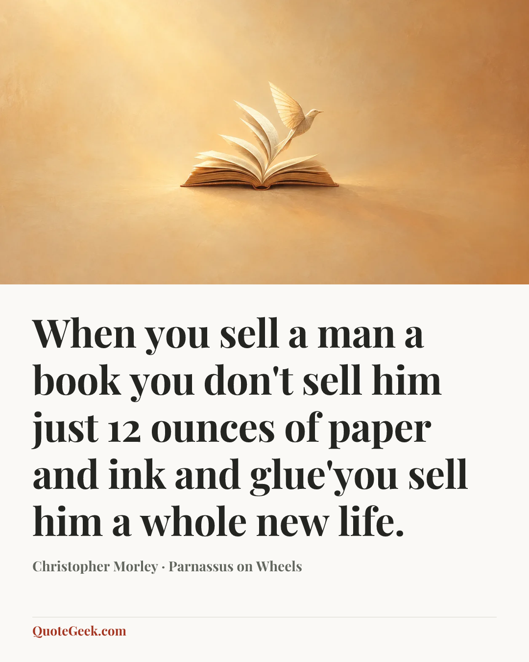 “When you sell a man a book you don't sell him just 12 ounces of paper and ink and glue'you sell him a whole new life.” — Christopher Morley · Parnassus on Wheels. Illustrated QuoteGeek card.