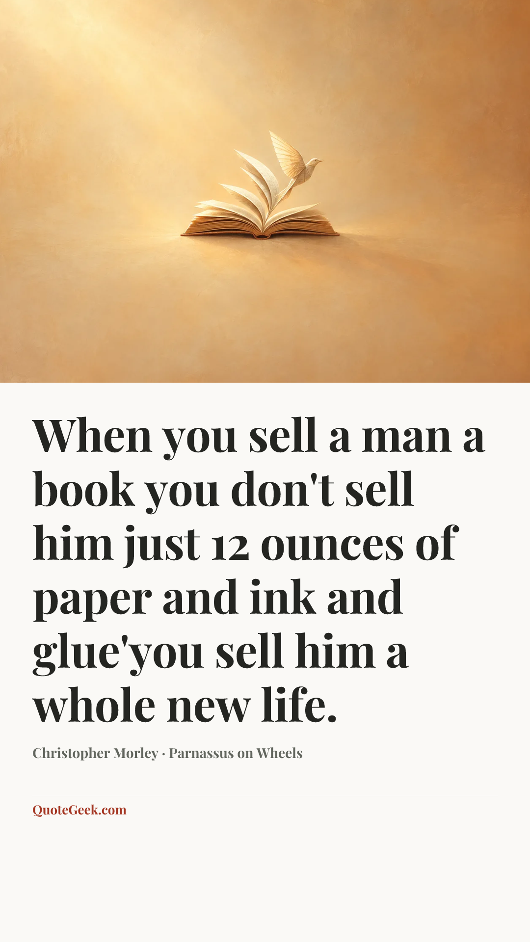 “When you sell a man a book you don't sell him just 12 ounces of paper and ink and glue'you sell him a whole new life.” — Christopher Morley · Parnassus on Wheels. Illustrated QuoteGeek card.