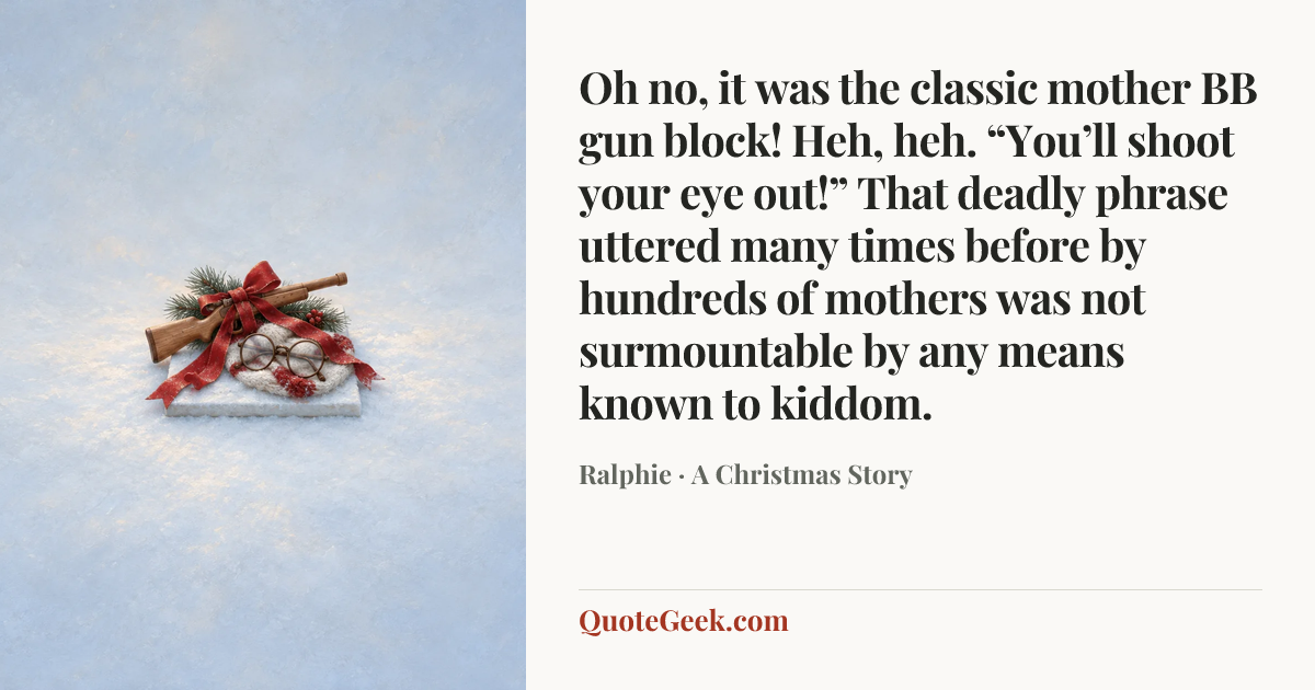 “Oh no, it was the classic mother BB gun block! Heh, heh. “You’ll shoot your eye out!” That deadly phrase uttered many times before by hundreds of mothers was not surmountable by any means known to kiddom.” — Ralphie · A Christmas Story. Illustrated QuoteGeek card.