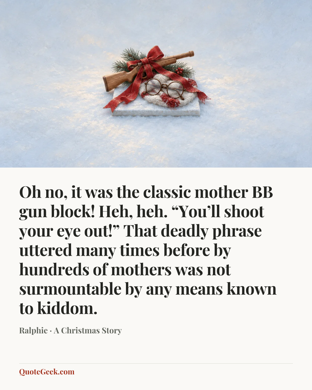 “Oh no, it was the classic mother BB gun block! Heh, heh. “You’ll shoot your eye out!” That deadly phrase uttered many times before by hundreds of mothers was not surmountable by any means known to kiddom.” — Ralphie · A Christmas Story. Illustrated QuoteGeek card.