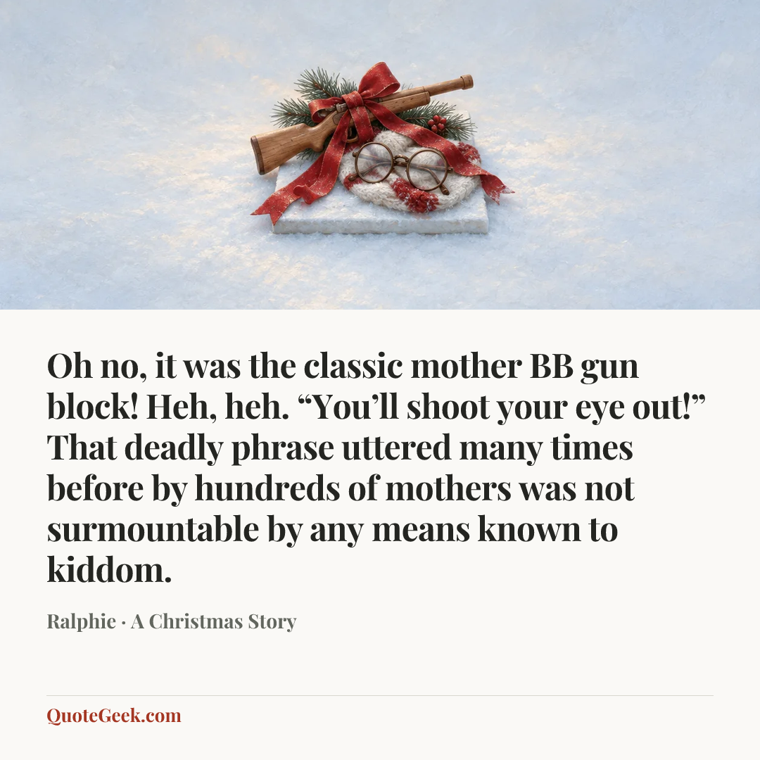 “Oh no, it was the classic mother BB gun block! Heh, heh. “You’ll shoot your eye out!” That deadly phrase uttered many times before by hundreds of mothers was not surmountable by any means known to kiddom.” — Ralphie · A Christmas Story. Illustrated QuoteGeek card.
