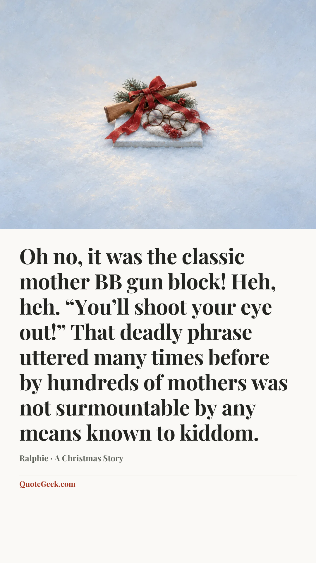 “Oh no, it was the classic mother BB gun block! Heh, heh. “You’ll shoot your eye out!” That deadly phrase uttered many times before by hundreds of mothers was not surmountable by any means known to kiddom.” — Ralphie · A Christmas Story. Illustrated QuoteGeek card.