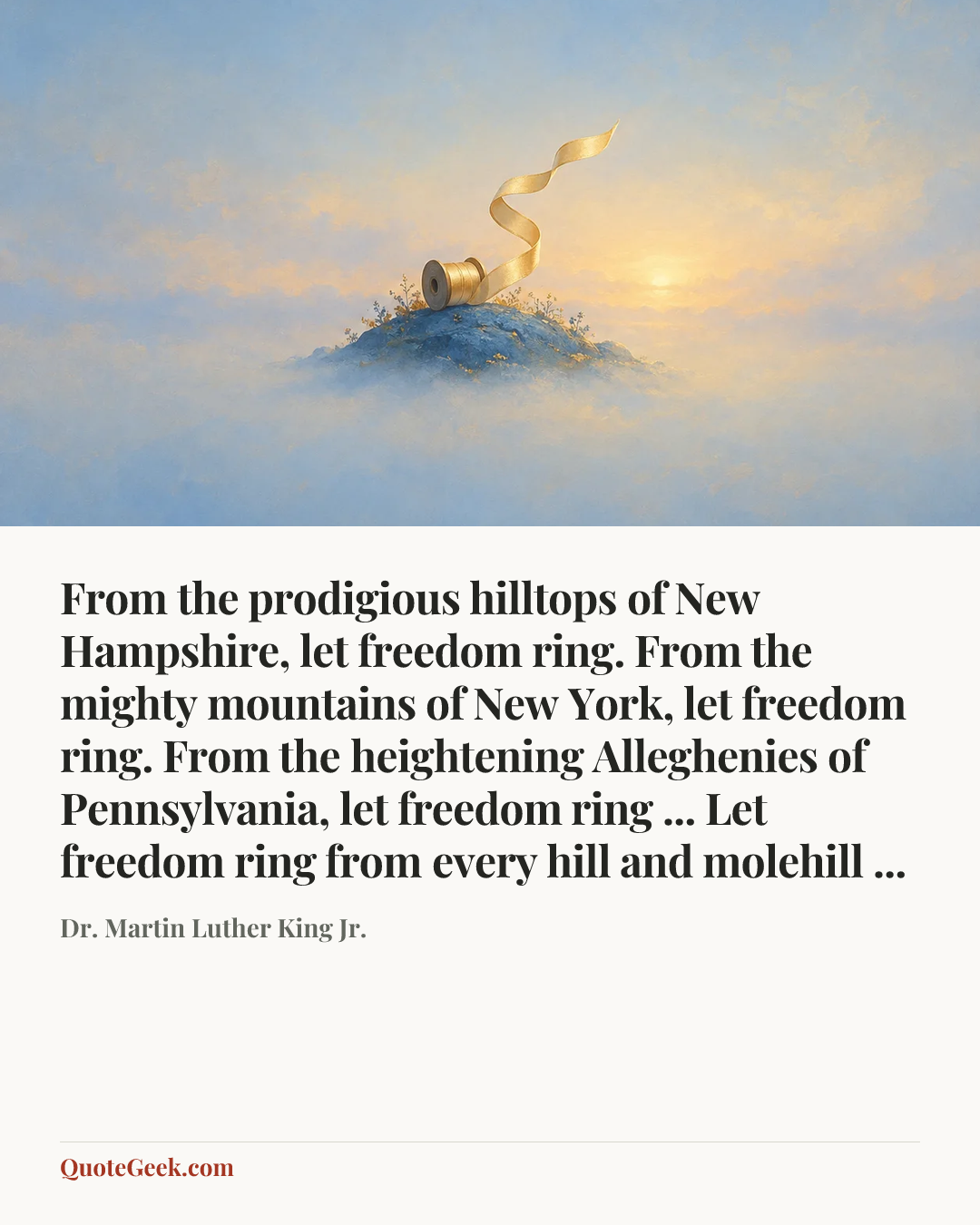 “From the prodigious hilltops of New Hampshire, let freedom ring. From the mighty mountains of New York, let freedom ring. From the heightening Alleghenies of Pennsylvania, let freedom ring ... Let freedom ring from every hill and molehill ...” — Dr. Martin Luther King Jr.. Illustrated QuoteGeek card.