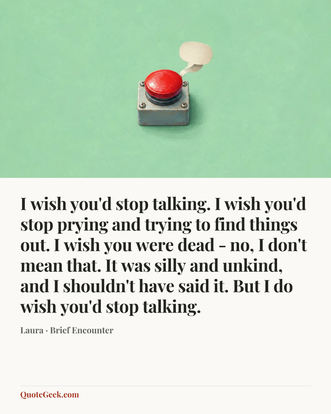 “I wish you'd stop talking. I wish you'd stop prying and trying to find things out. I wish you were dead - no, I don't mean that. It was silly and unkind, and I shouldn't have said it. But I do wish you'd stop talking.” — Laura · Brief Encounter. Illustrated QuoteGeek card.
