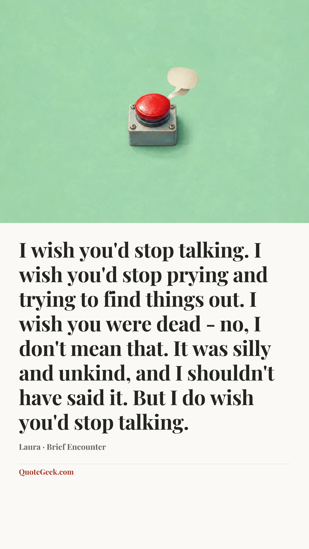 “I wish you'd stop talking. I wish you'd stop prying and trying to find things out. I wish you were dead - no, I don't mean that. It was silly and unkind, and I shouldn't have said it. But I do wish you'd stop talking.” — Laura · Brief Encounter. Illustrated QuoteGeek card.