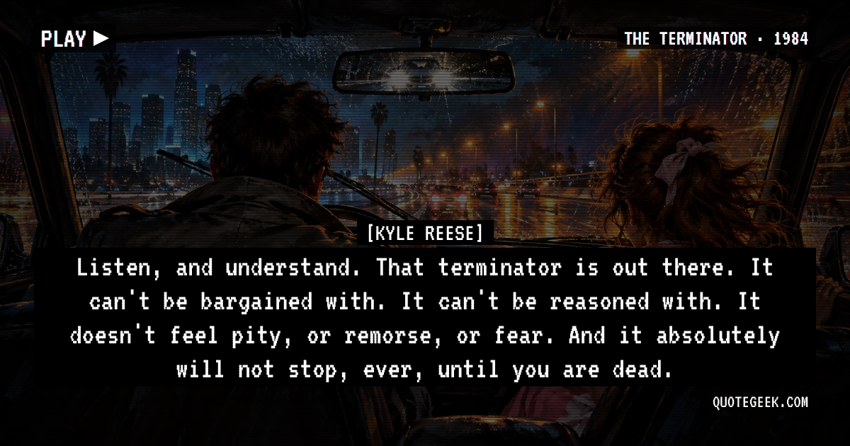 “Listen, and understand. That terminator is out there. It can't be bargained with. It can't be reasoned with. It doesn't feel pity, or remorse, or fear. And it absolutely will not stop, ever, until you are dead.” — Kyle Reese · The Terminator. Illustrated QuoteGeek card.