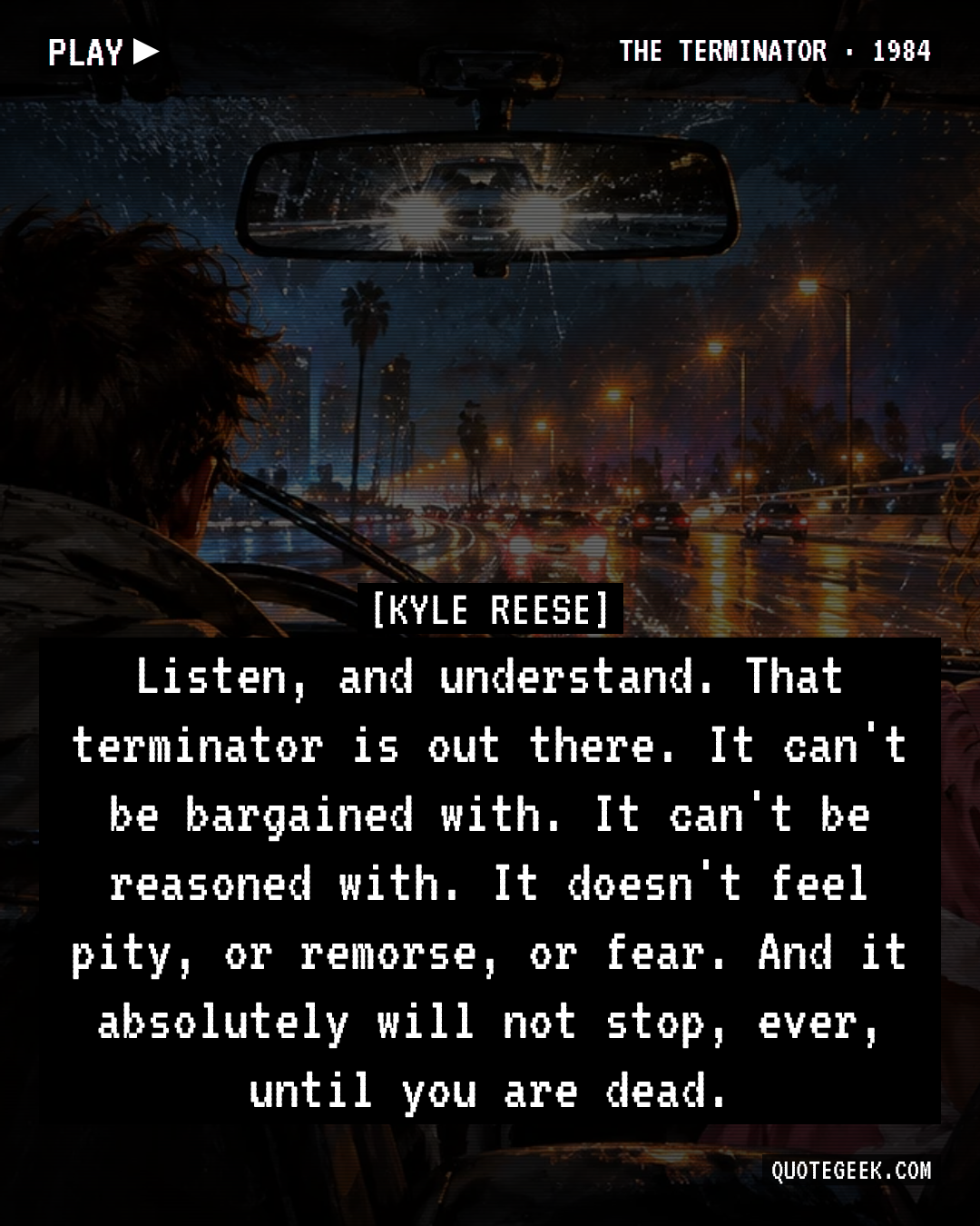 “Listen, and understand. That terminator is out there. It can't be bargained with. It can't be reasoned with. It doesn't feel pity, or remorse, or fear. And it absolutely will not stop, ever, until you are dead.” — Kyle Reese · The Terminator. Illustrated QuoteGeek card.