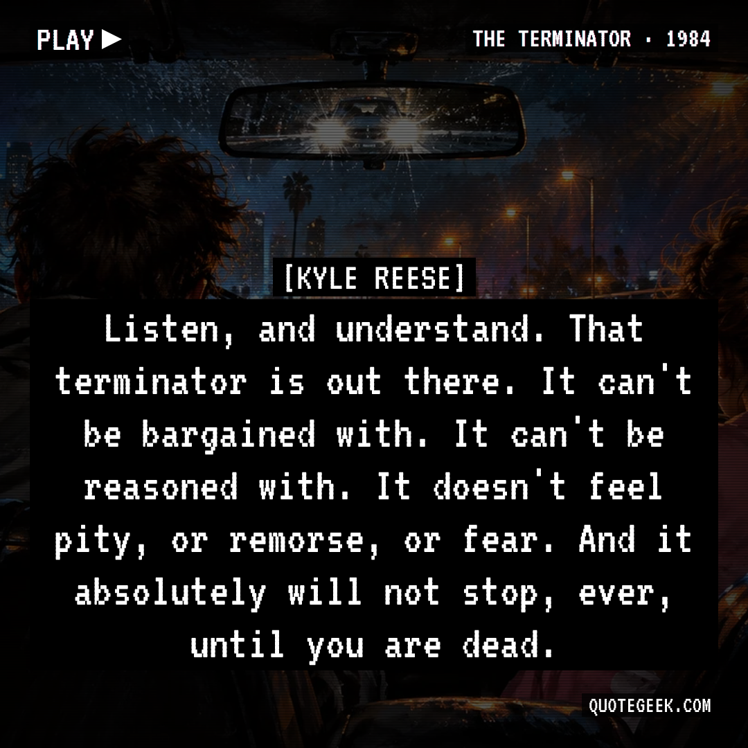 “Listen, and understand. That terminator is out there. It can't be bargained with. It can't be reasoned with. It doesn't feel pity, or remorse, or fear. And it absolutely will not stop, ever, until you are dead.” — Kyle Reese · The Terminator. Illustrated QuoteGeek card.