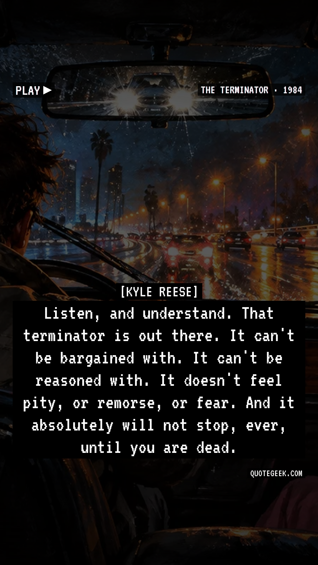 “Listen, and understand. That terminator is out there. It can't be bargained with. It can't be reasoned with. It doesn't feel pity, or remorse, or fear. And it absolutely will not stop, ever, until you are dead.” — Kyle Reese · The Terminator. Illustrated QuoteGeek card.