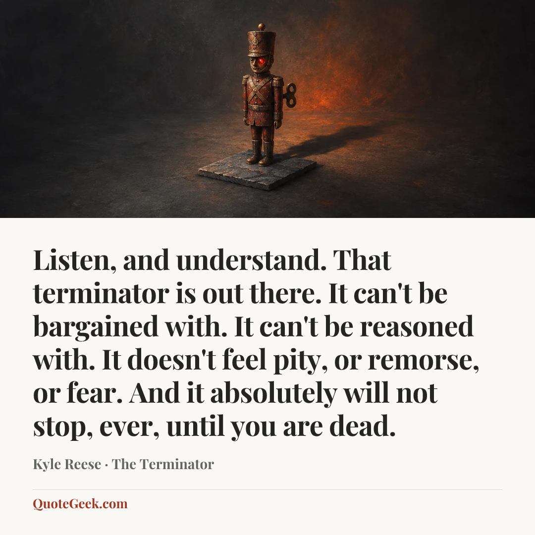 “Listen, and understand. That terminator is out there. It can't be bargained with. It can't be reasoned with. It doesn't feel pity, or remorse, or fear. And it absolutely will not stop, ever, until you are dead.” — Kyle Reese · The Terminator. Illustrated QuoteGeek card.