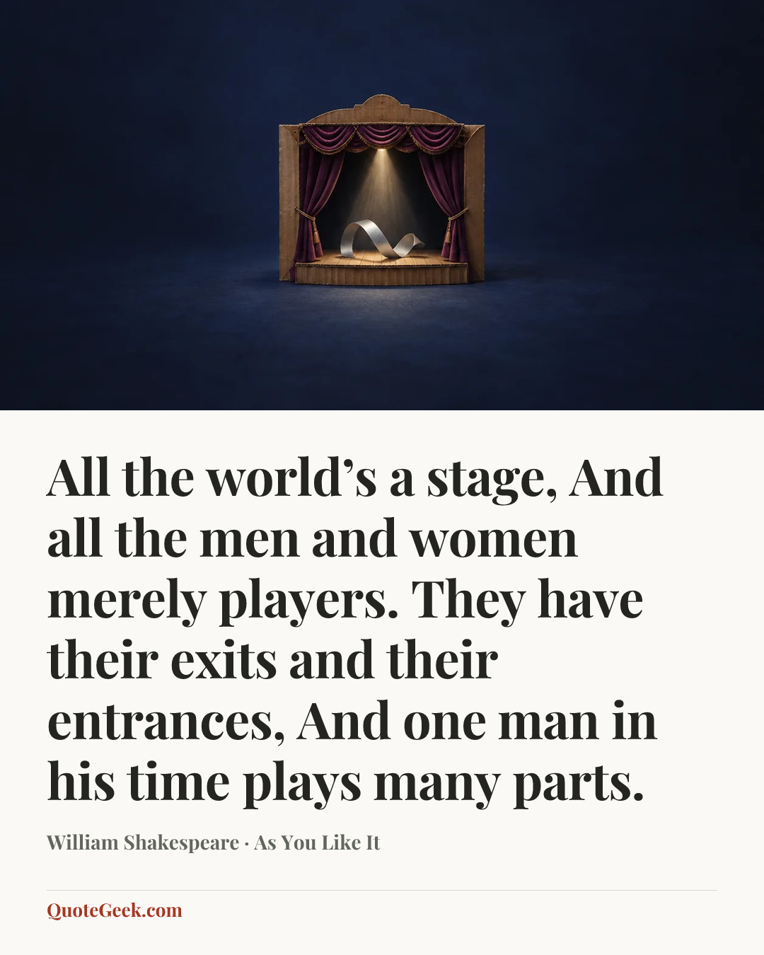“All the world’s a stage,
And all the men and women merely players.
They have their exits and their entrances,
And one man in his time plays many parts.” — William Shakespeare · As You Like It. Illustrated QuoteGeek card.