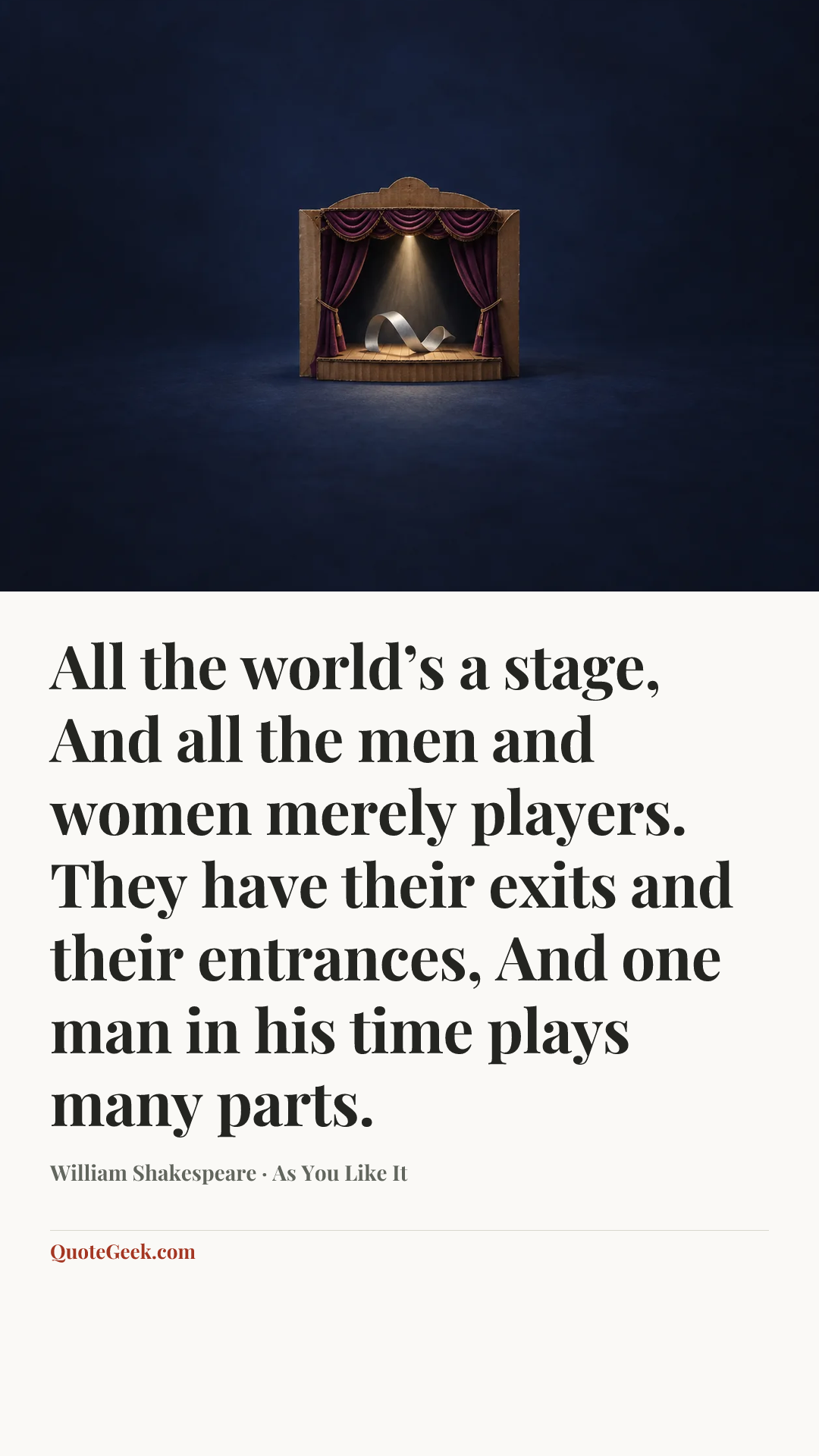 “All the world’s a stage,
And all the men and women merely players.
They have their exits and their entrances,
And one man in his time plays many parts.” — William Shakespeare · As You Like It. Illustrated QuoteGeek card.