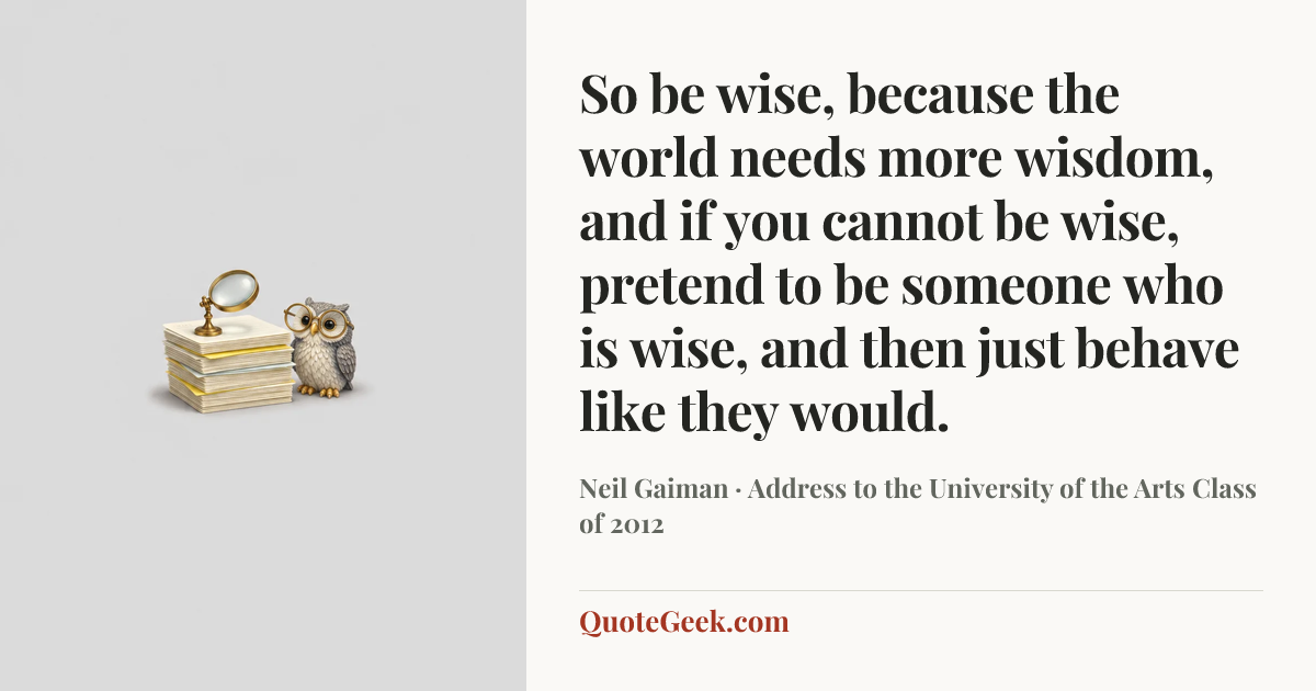 “So be wise, because the world needs more wisdom, and if you cannot be wise, pretend to be someone who is wise, and then just behave like they would.” — Neil Gaiman · Address to the University of the Arts Class of 2012. Illustrated QuoteGeek card.