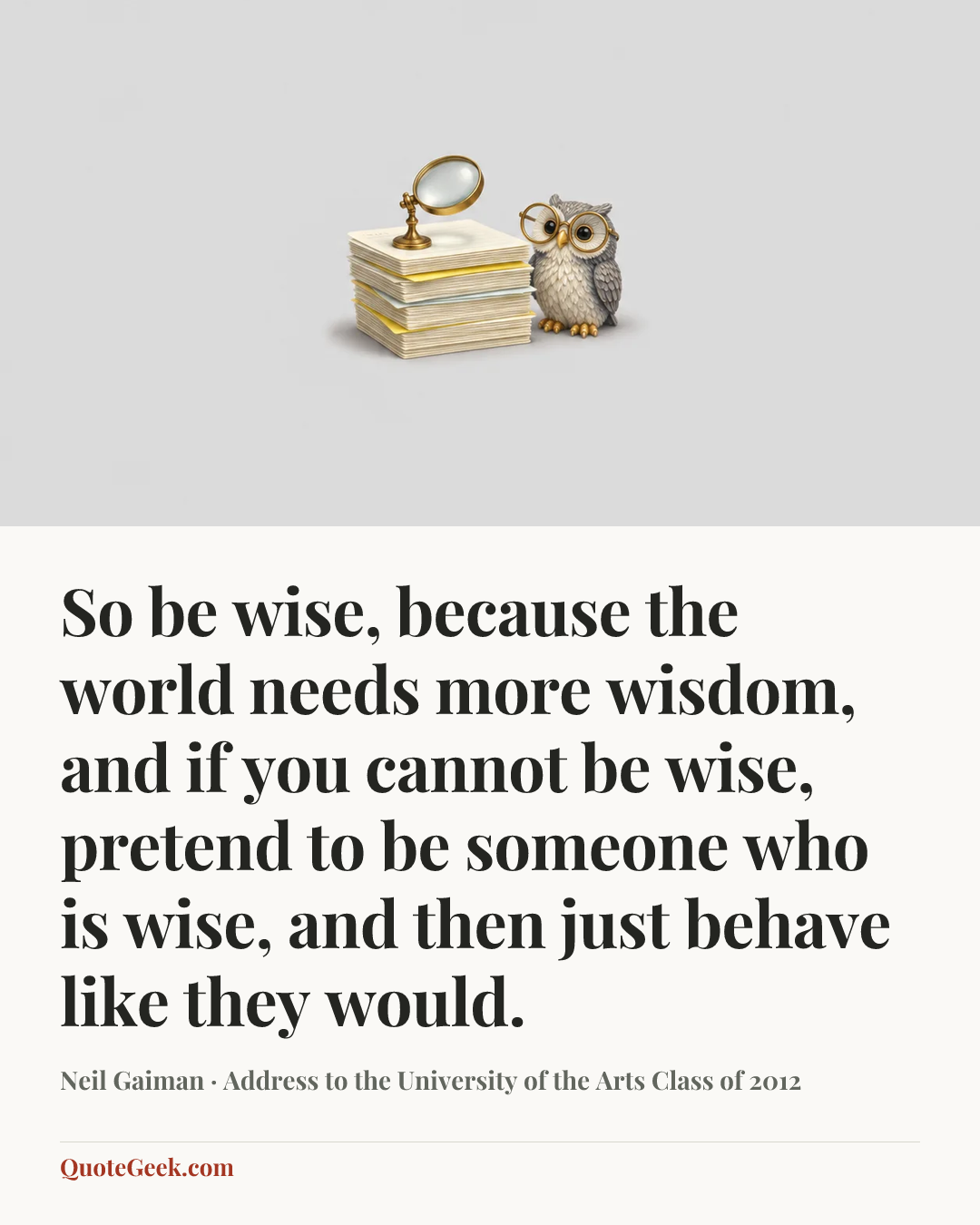“So be wise, because the world needs more wisdom, and if you cannot be wise, pretend to be someone who is wise, and then just behave like they would.” — Neil Gaiman · Address to the University of the Arts Class of 2012. Illustrated QuoteGeek card.