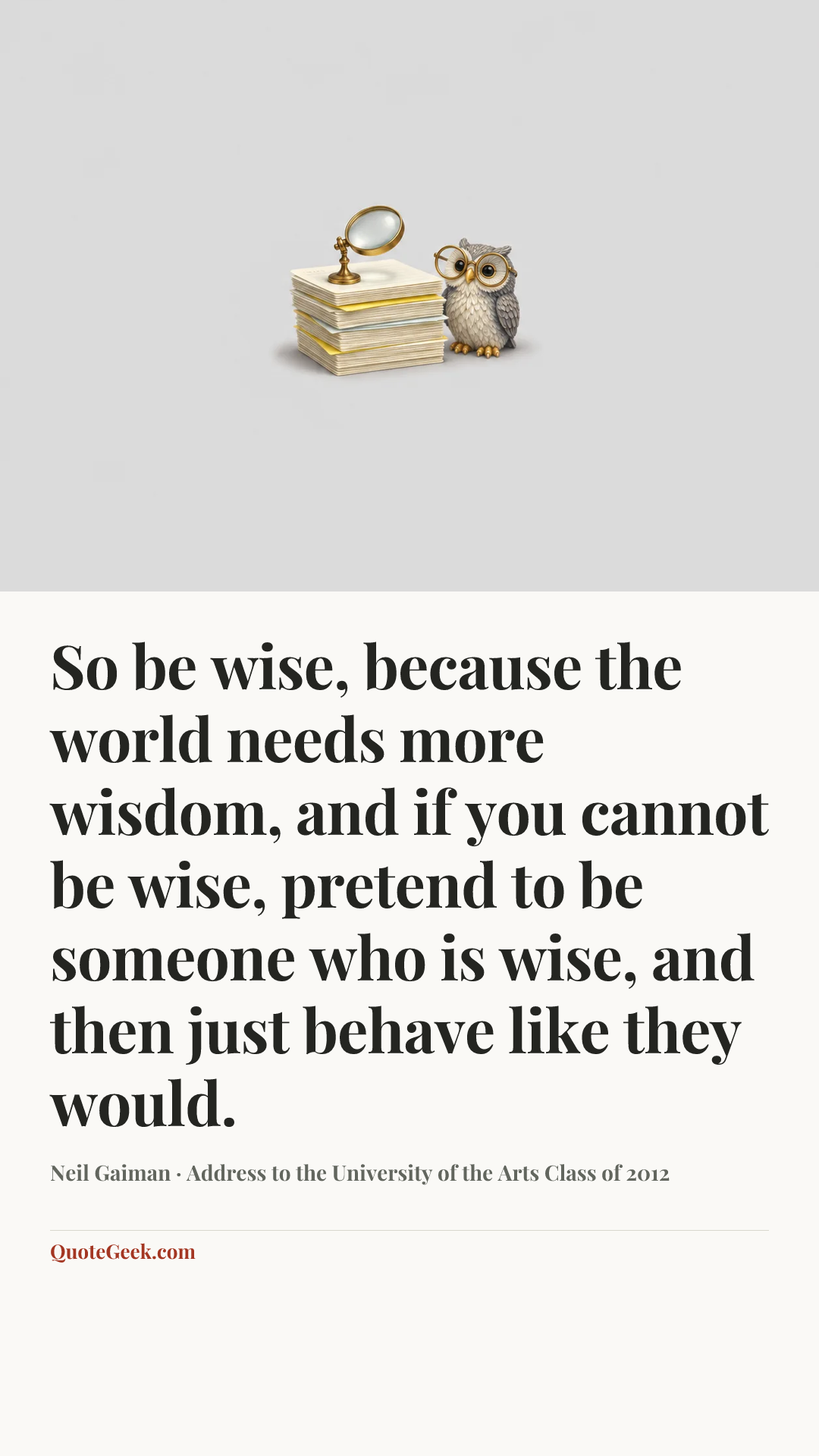“So be wise, because the world needs more wisdom, and if you cannot be wise, pretend to be someone who is wise, and then just behave like they would.” — Neil Gaiman · Address to the University of the Arts Class of 2012. Illustrated QuoteGeek card.
