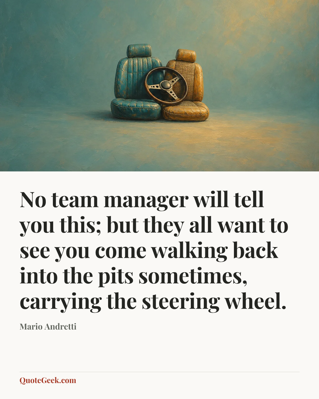 “No team manager will tell you this; but they all want to see you come walking back into the pits sometimes, carrying the steering wheel.” — Mario Andretti. Illustrated QuoteGeek card.