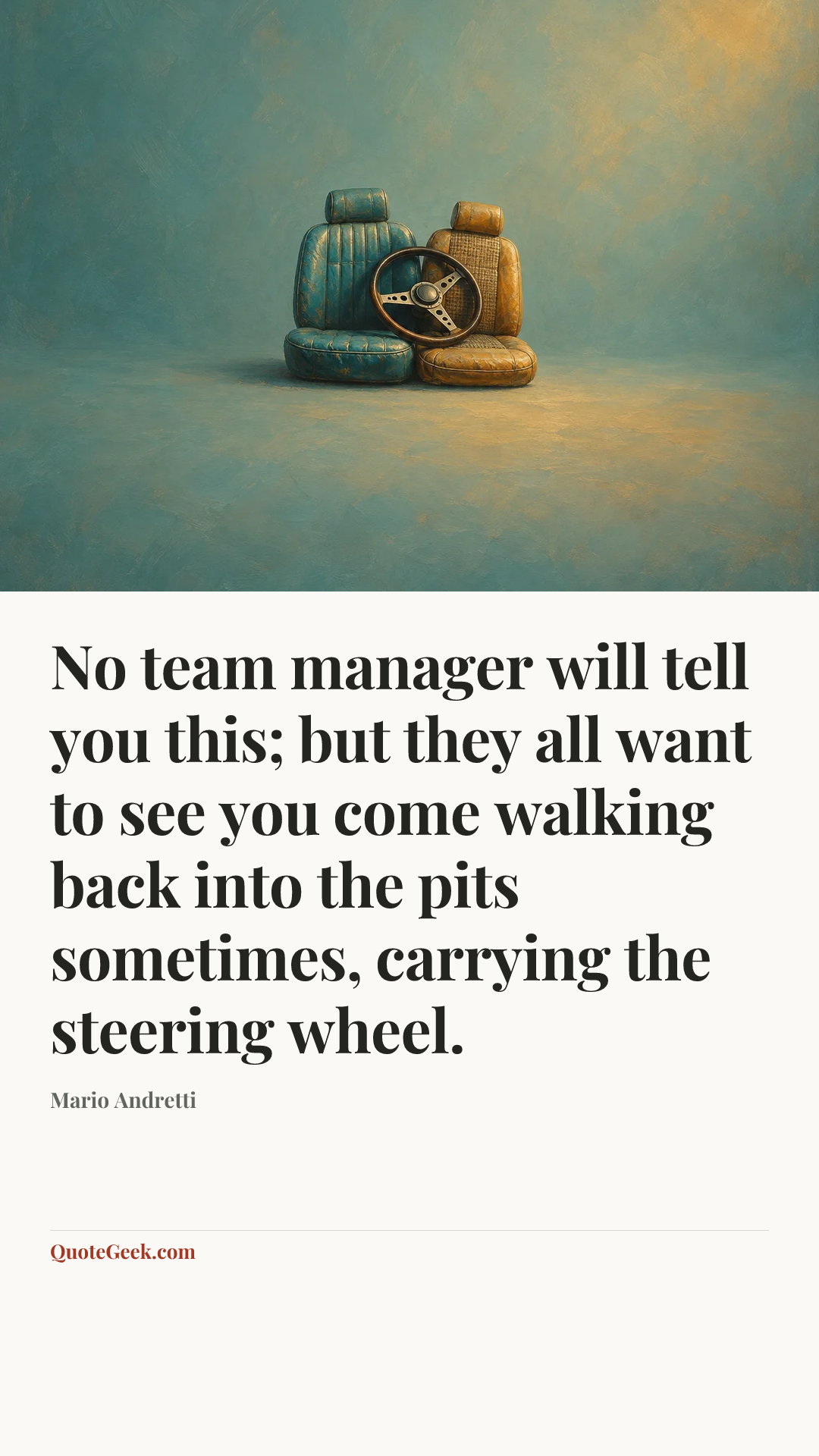 “No team manager will tell you this; but they all want to see you come walking back into the pits sometimes, carrying the steering wheel.” — Mario Andretti. Illustrated QuoteGeek card.