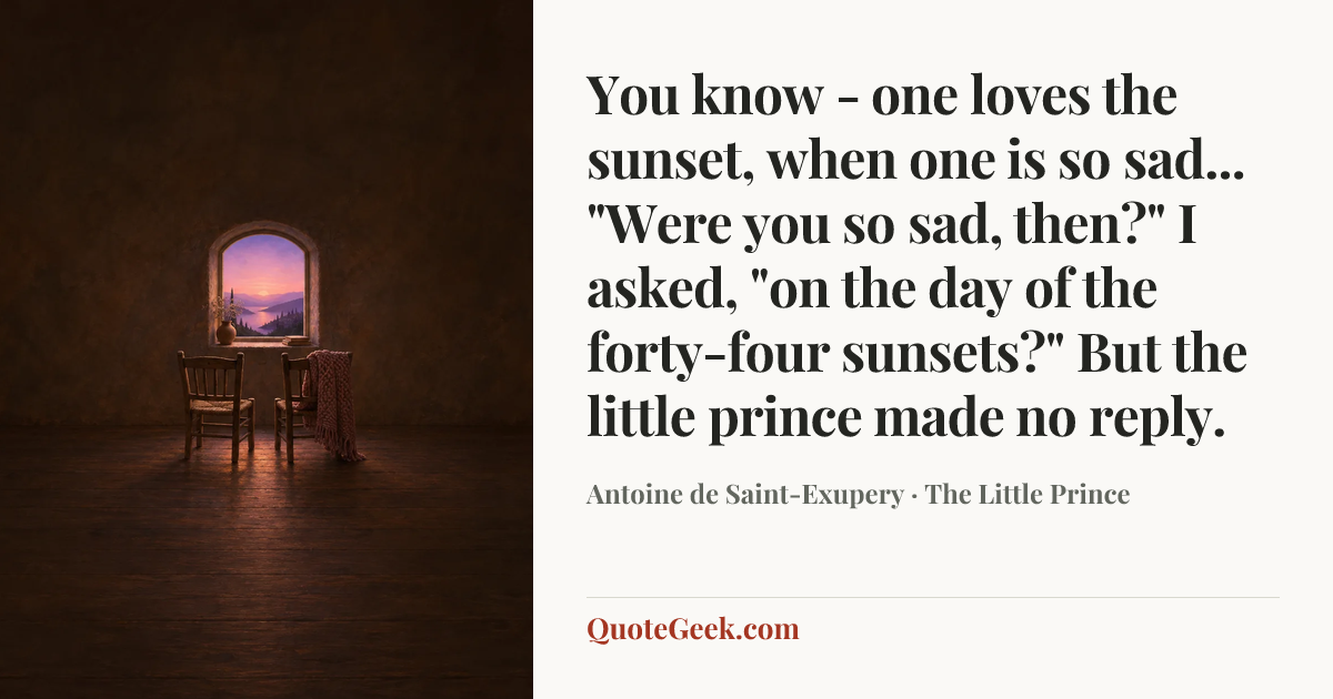 “You know - one loves the sunset, when one is so sad...
"Were you so sad, then?" I asked, "on the day of the forty-four sunsets?"
But the little prince made no reply.” — Antoine de Saint-Exupery · The Little Prince. Illustrated QuoteGeek card.