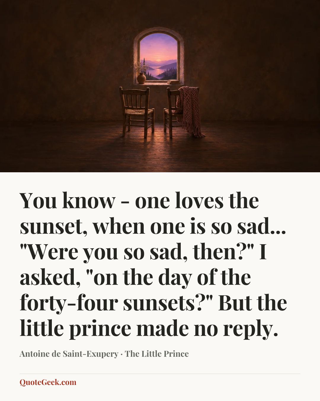 “You know - one loves the sunset, when one is so sad...
"Were you so sad, then?" I asked, "on the day of the forty-four sunsets?"
But the little prince made no reply.” — Antoine de Saint-Exupery · The Little Prince. Illustrated QuoteGeek card.