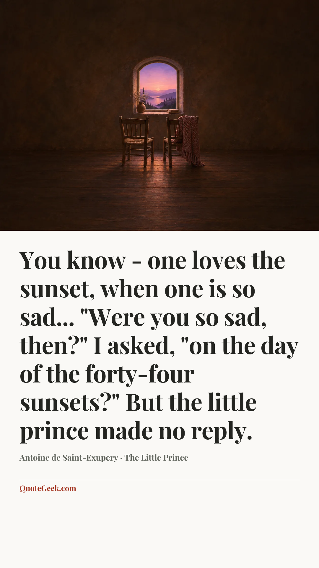 “You know - one loves the sunset, when one is so sad...
"Were you so sad, then?" I asked, "on the day of the forty-four sunsets?"
But the little prince made no reply.” — Antoine de Saint-Exupery · The Little Prince. Illustrated QuoteGeek card.