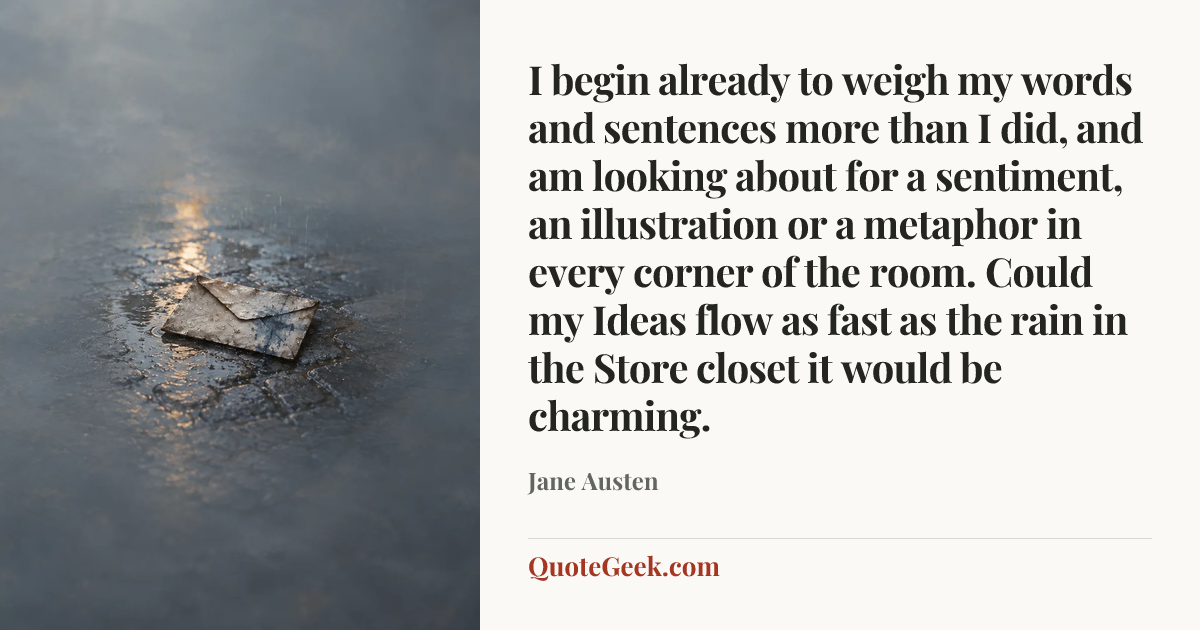 “I begin already to weigh my words and sentences more than I did, and am looking about for a sentiment, an illustration or a metaphor in every corner of the room. Could my Ideas flow as fast as the rain in the Store closet it would be charming.” — Jane Austen. Illustrated QuoteGeek card.