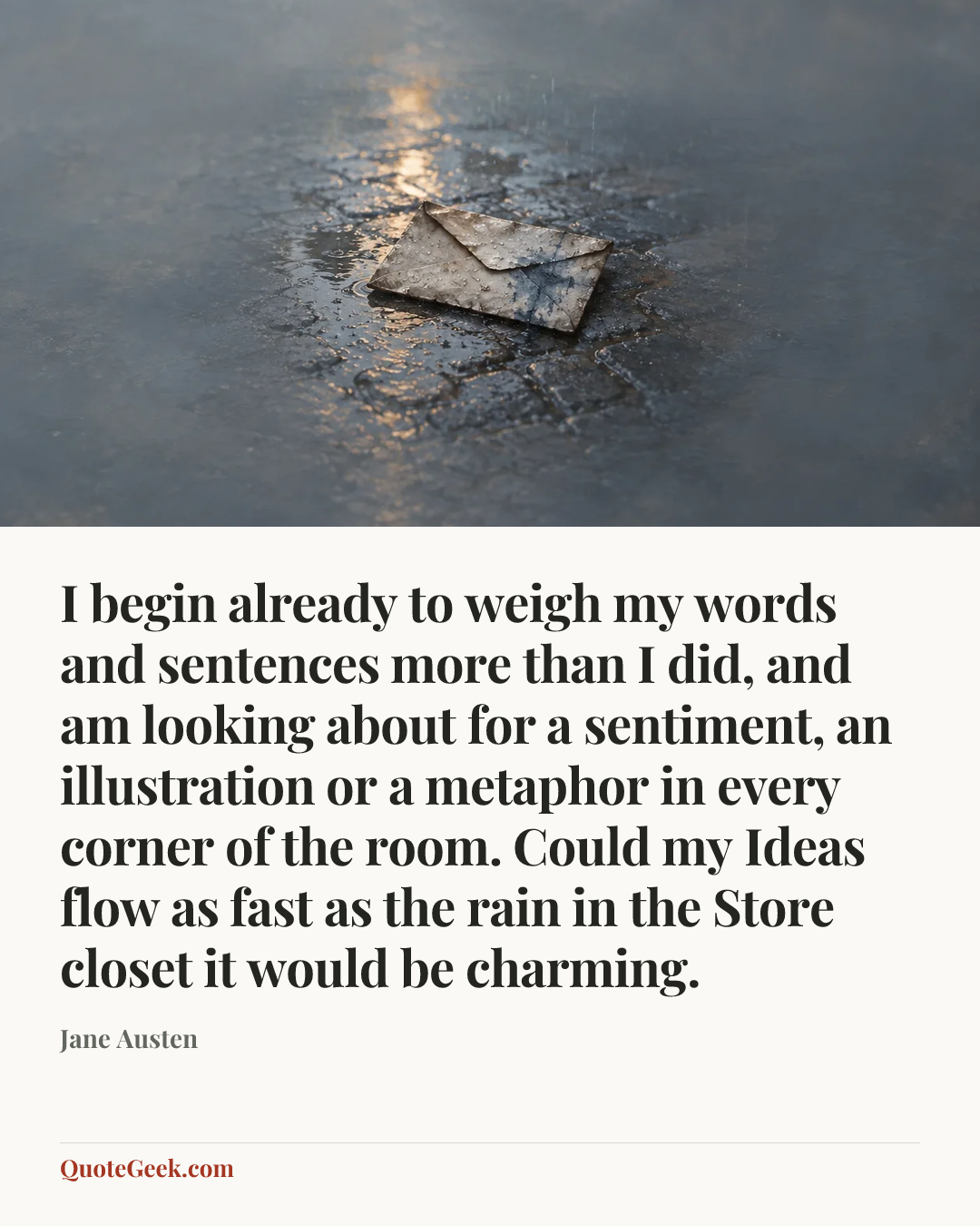 “I begin already to weigh my words and sentences more than I did, and am looking about for a sentiment, an illustration or a metaphor in every corner of the room. Could my Ideas flow as fast as the rain in the Store closet it would be charming.” — Jane Austen. Illustrated QuoteGeek card.