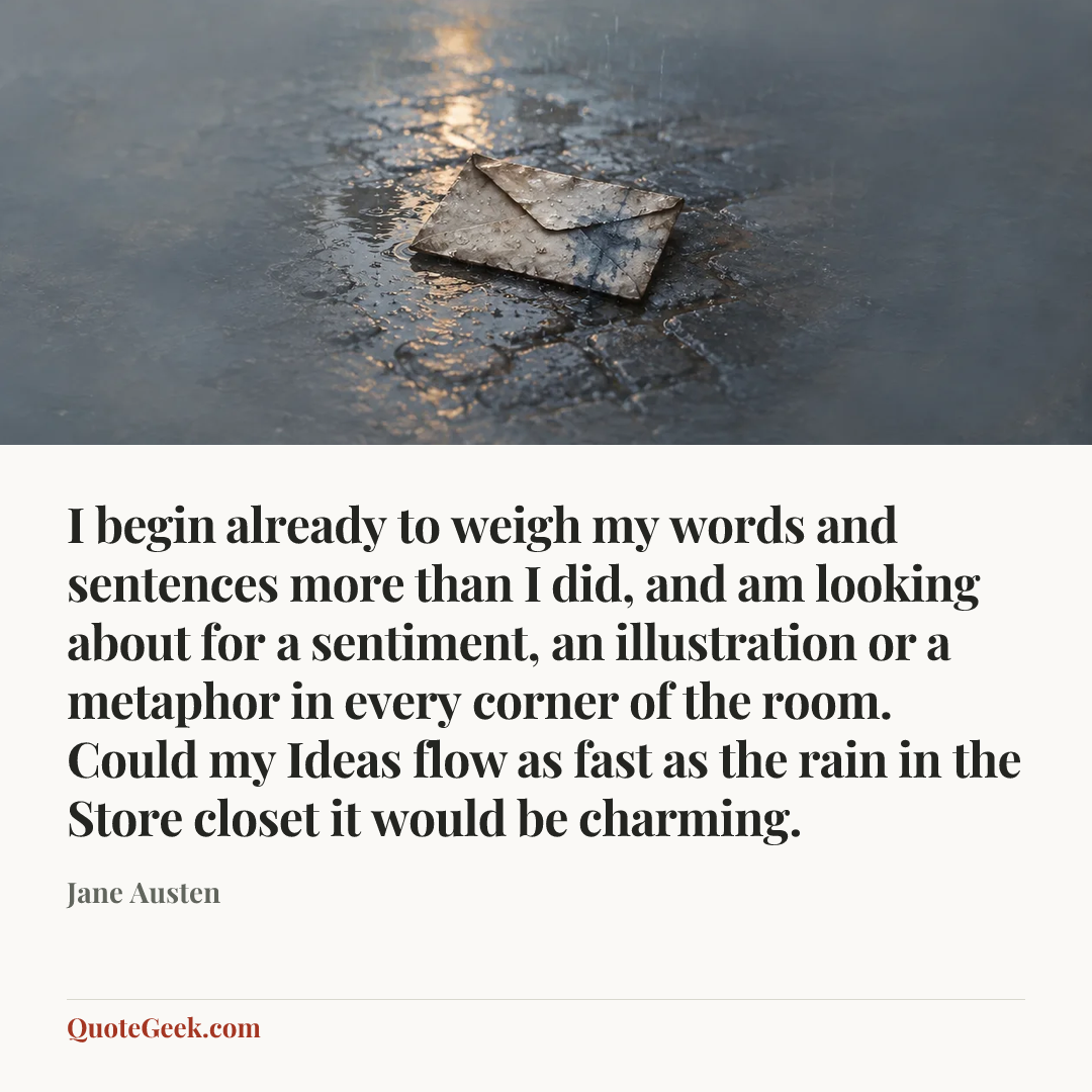 “I begin already to weigh my words and sentences more than I did, and am looking about for a sentiment, an illustration or a metaphor in every corner of the room. Could my Ideas flow as fast as the rain in the Store closet it would be charming.” — Jane Austen. Illustrated QuoteGeek card.