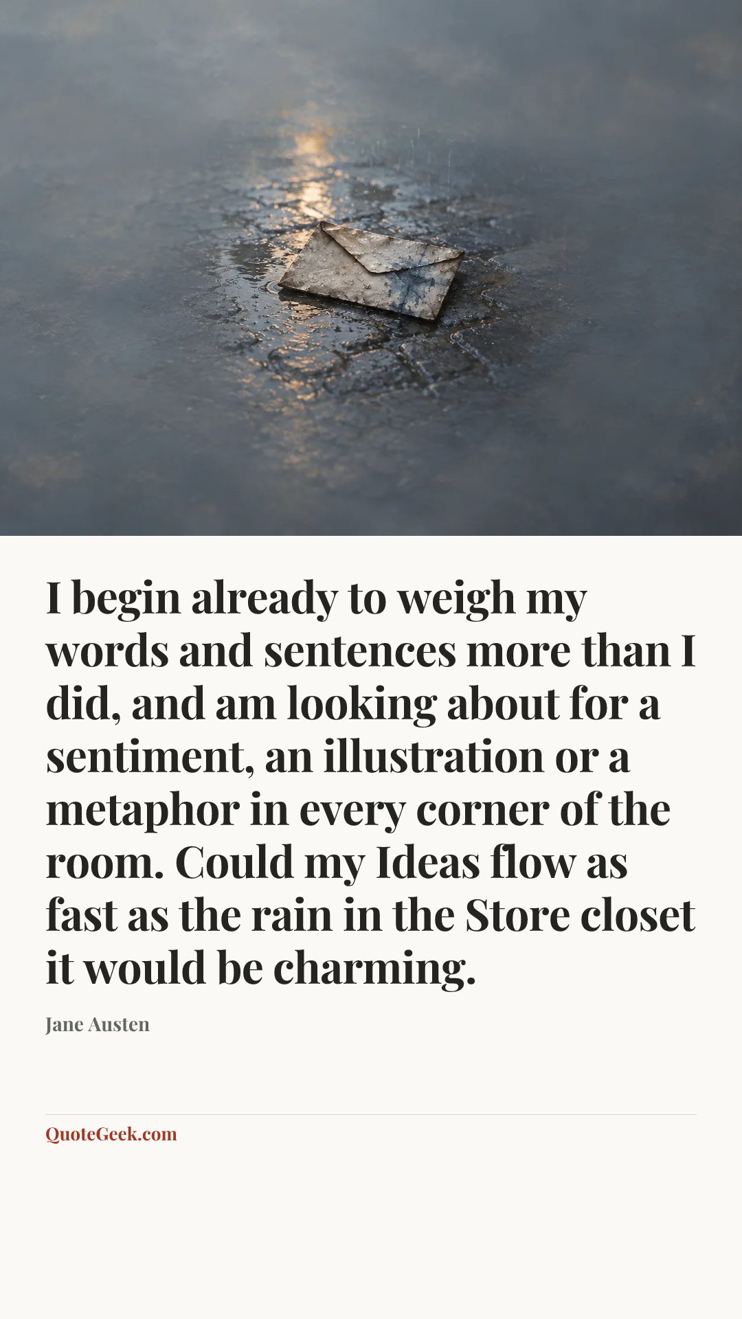 “I begin already to weigh my words and sentences more than I did, and am looking about for a sentiment, an illustration or a metaphor in every corner of the room. Could my Ideas flow as fast as the rain in the Store closet it would be charming.” — Jane Austen. Illustrated QuoteGeek card.