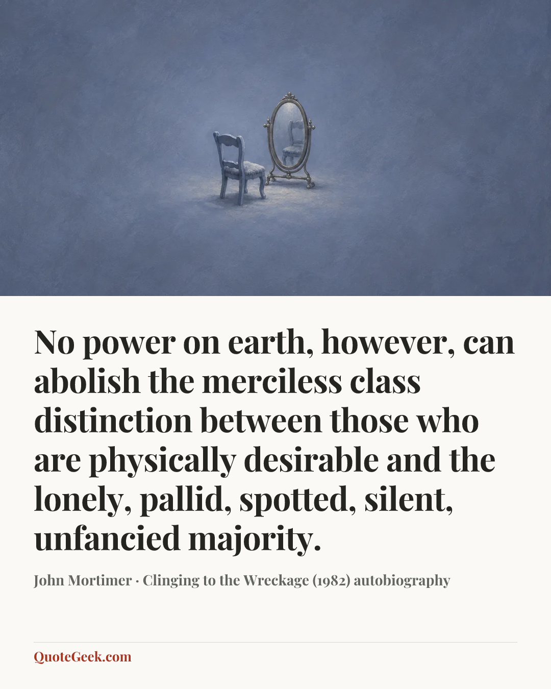“No power on earth, however, can abolish the merciless class distinction between those who are physically desirable and the lonely, pallid, spotted, silent, unfancied majority.” — John Mortimer · Clinging to the Wreckage (1982) autobiography. Illustrated QuoteGeek card.