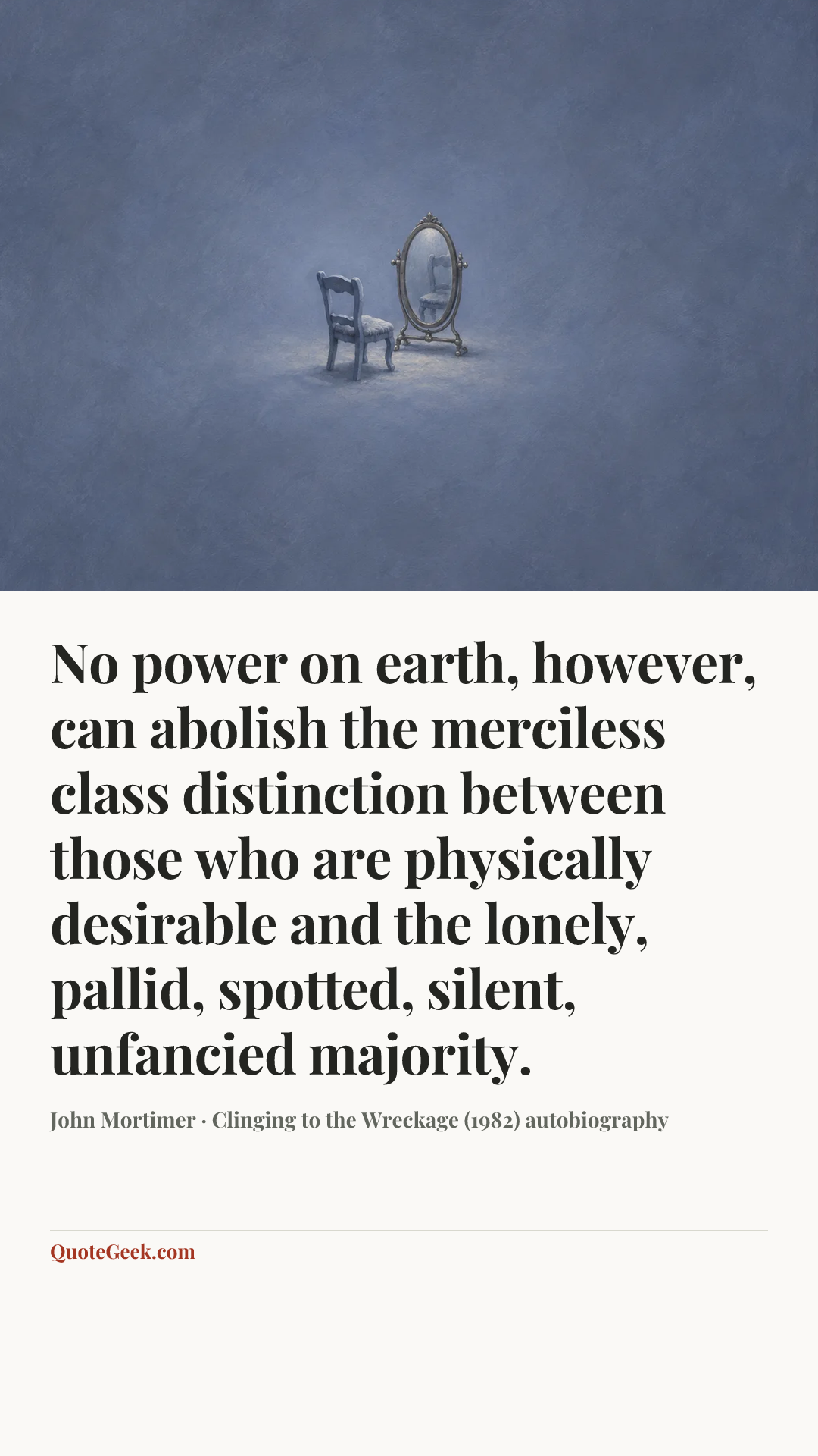 “No power on earth, however, can abolish the merciless class distinction between those who are physically desirable and the lonely, pallid, spotted, silent, unfancied majority.” — John Mortimer · Clinging to the Wreckage (1982) autobiography. Illustrated QuoteGeek card.