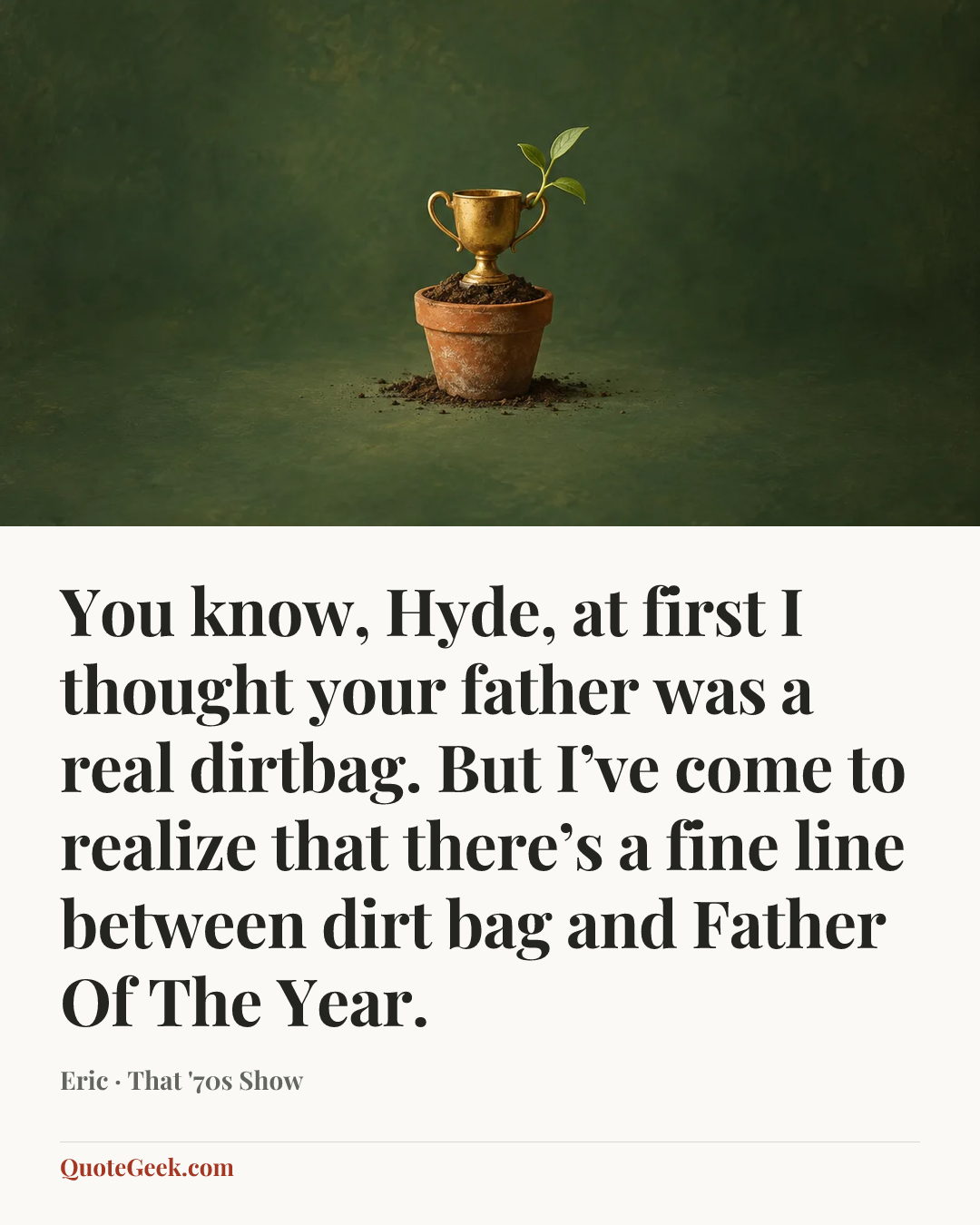 “You know, Hyde, at first I thought your father was a real dirtbag. But I’ve come to realize that there’s a fine line between dirt bag and Father Of The Year.” — Eric · That '70s Show. Illustrated QuoteGeek card.