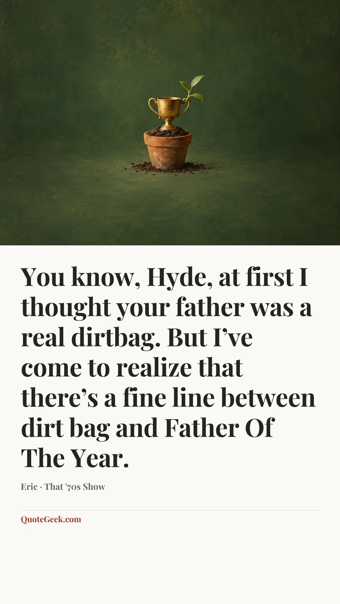 “You know, Hyde, at first I thought your father was a real dirtbag. But I’ve come to realize that there’s a fine line between dirt bag and Father Of The Year.” — Eric · That '70s Show. Illustrated QuoteGeek card.